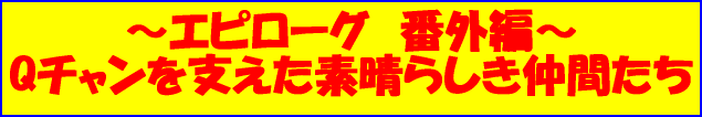 ～エピローグ　番外編～ Qチャンを支えた素晴らしき仲間たち 